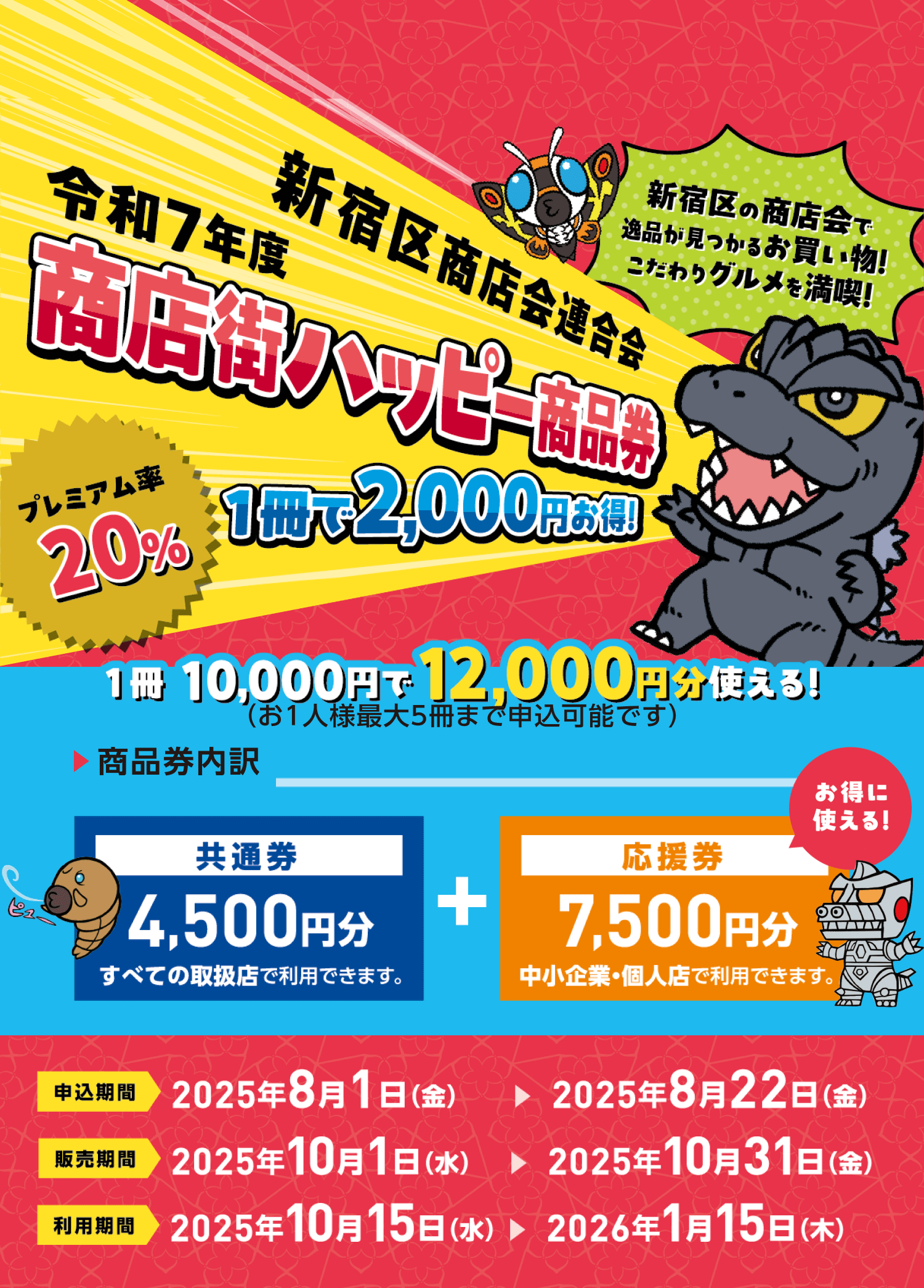 新宿区商店会連合会 令和7年度商店街ハッピー商品券<プレミアム率20%>1冊で2,000円お得!
新宿区の商店会で一品が見つかるお買い物!こだわりグルメを満喫!
1冊10,000円で12,000円分使える!(お1人様最大5冊まで申込可能です)
商品券内訳:【共通券】4,500円分(すべての取り扱い店で利用できます。)+【応援券】7,500円分(中小企業・個人店で利用できます。)
申込期間:2025年8月1日(金)~2025年8月22日(金)
販売期間:2025年10月1日(水)~2025年10月31日(金)
利用期間:2025年10月15日(水)~2026年1月15日(水)